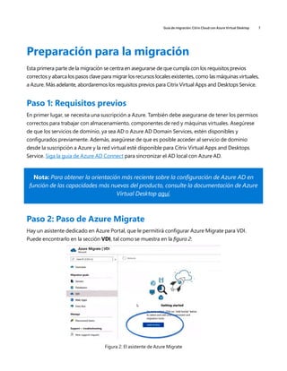 Guía de migración: Citrix Cloud con Azure Virtual Desktop 7
Preparación para la migración
Esta primera parte de la migración se centra en asegurarse de que cumpla con los requisitos previos
correctos y abarca los pasos clave para migrar los recursos locales existentes, como las máquinas virtuales,
a Azure. Más adelante, abordaremos los requisitos previos para Citrix Virtual Apps and Desktops Service.
Paso 1: Requisitos previos
En primer lugar, se necesita una suscripción a Azure. También debe asegurarse de tener los permisos
correctos para trabajar con almacenamiento, componentes de red y máquinas virtuales. Asegúrese
de que los servicios de dominio, ya sea AD o Azure AD Domain Services, estén disponibles y
configurados previamente. Además, asegúrese de que es posible acceder al servicio de dominio
desde la suscripción a Azure y la red virtual esté disponible para Citrix Virtual Apps and Desktops
Service. Siga la guía de Azure AD Connect para sincronizar el AD local con Azure AD.
Nota: Para obtener la orientación más reciente sobre la configuración de Azure AD en
función de las capacidades más nuevas del producto, consulte la documentación de Azure
Virtual Desktop aquí.
Paso 2: Paso de Azure Migrate
Hay un asistente dedicado en Azure Portal, que le permitirá configurar Azure Migrate para VDI.
Puede encontrarlo en la sección VDI, tal como se muestra en la figura 2:
Figura 2: El asistente de Azure Migrate
 