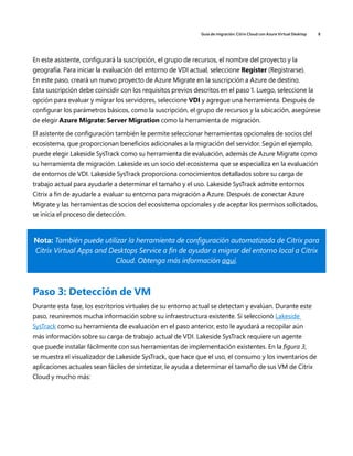 Guía de migración: Citrix Cloud con Azure Virtual Desktop 8
En este asistente, configurará la suscripción, el grupo de recursos, el nombre del proyecto y la
geografía. Para iniciar la evaluación del entorno de VDI actual, seleccione Register (Registrarse).
En este paso, creará un nuevo proyecto de Azure Migrate en la suscripción a Azure de destino.
Esta suscripción debe coincidir con los requisitos previos descritos en el paso 1. Luego, seleccione la
opción para evaluar y migrar los servidores, seleccione VDI y agregue una herramienta. Después de
configurar los parámetros básicos, como la suscripción, el grupo de recursos y la ubicación, asegúrese
de elegir Azure Migrate: Server Migration como la herramienta de migración.
El asistente de configuración también le permite seleccionar herramientas opcionales de socios del
ecosistema, que proporcionan beneficios adicionales a la migración del servidor. Según el ejemplo,
puede elegir Lakeside SysTrack como su herramienta de evaluación, además de Azure Migrate como
su herramienta de migración. Lakeside es un socio del ecosistema que se especializa en la evaluación
de entornos de VDI. Lakeside SysTrack proporciona conocimientos detallados sobre su carga de
trabajo actual para ayudarle a determinar el tamaño y el uso. Lakeside SysTrack admite entornos
Citrix a fin de ayudarle a evaluar su entorno para migración a Azure. Después de conectar Azure
Migrate y las herramientas de socios del ecosistema opcionales y de aceptar los permisos solicitados,
se inicia el proceso de detección.
Nota: También puede utilizar la herramienta de configuración automatizada de Citrix para
Citrix Virtual Apps and Desktops Service a fin de ayudar a migrar del entorno local a Citrix
Cloud. Obtenga más información aquí.
Paso 3: Detección de VM
Durante esta fase, los escritorios virtuales de su entorno actual se detectan y evalúan. Durante este
paso, reuniremos mucha información sobre su infraestructura existente. Si seleccionó Lakeside
SysTrack como su herramienta de evaluación en el paso anterior, esto le ayudará a recopilar aún
más información sobre su carga de trabajo actual de VDI. Lakeside SysTrack requiere un agente
que puede instalar fácilmente con sus herramientas de implementación existentes. En la figura 3,
se muestra el visualizador de Lakeside SysTrack, que hace que el uso, el consumo y los inventarios de
aplicaciones actuales sean fáciles de sintetizar, le ayuda a determinar el tamaño de sus VM de Citrix
Cloud y mucho más:
 