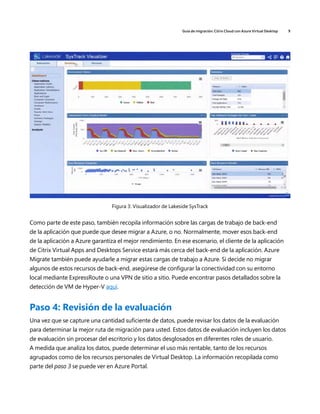 Guía de migración: Citrix Cloud con Azure Virtual Desktop 9
Figura 3: Visualizador de Lakeside SysTrack
Como parte de este paso, también recopila información sobre las cargas de trabajo de back-end
de la aplicación que puede que desee migrar a Azure, o no. Normalmente, mover esos back-end
de la aplicación a Azure garantiza el mejor rendimiento. En ese escenario, el cliente de la aplicación
de Citrix Virtual Apps and Desktops Service estará más cerca del back-end de la aplicación. Azure
Migrate también puede ayudarle a migrar estas cargas de trabajo a Azure. Si decide no migrar
algunos de estos recursos de back-end, asegúrese de configurar la conectividad con su entorno
local mediante ExpressRoute o una VPN de sitio a sitio. Puede encontrar pasos detallados sobre la
detección de VM de Hyper-V aquí.
Paso 4: Revisión de la evaluación
Una vez que se capture una cantidad suficiente de datos, puede revisar los datos de la evaluación
para determinar la mejor ruta de migración para usted. Estos datos de evaluación incluyen los datos
de evaluación sin procesar del escritorio y los datos desglosados en diferentes roles de usuario.
A medida que analiza los datos, puede determinar el uso más rentable, tanto de los recursos
agrupados como de los recursos personales de Virtual Desktop. La información recopilada como
parte del paso 3 se puede ver en Azure Portal.
 