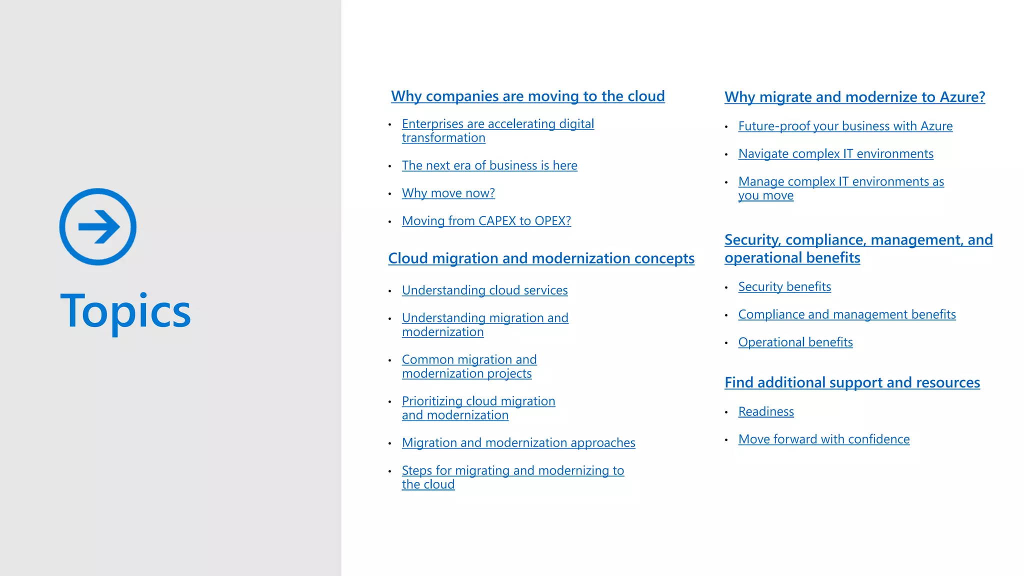 Topics
Why companies are moving to the cloud
• Enterprises are accelerating digital
transformation
• The next era of business is here
• Why move now?
• Moving from CAPEX to OPEX?
• Understanding cloud services
• Understanding migration and
modernization
• Common migration and
modernization projects
• Prioritizing cloud migration
and modernization
• Migration and modernization approaches
• Steps for migrating and modernizing to
the cloud
Cloud migration and modernization concepts
Why migrate and modernize to Azure?
• Future-proof your business with Azure
• Navigate complex IT environments
• Manage complex IT environments as
you move
Security, compliance, management, and
operational benefits
• Security benefits
• Compliance and management benefits
• Operational benefits
Find additional support and resources
• Readiness
• Move forward with confidence
 