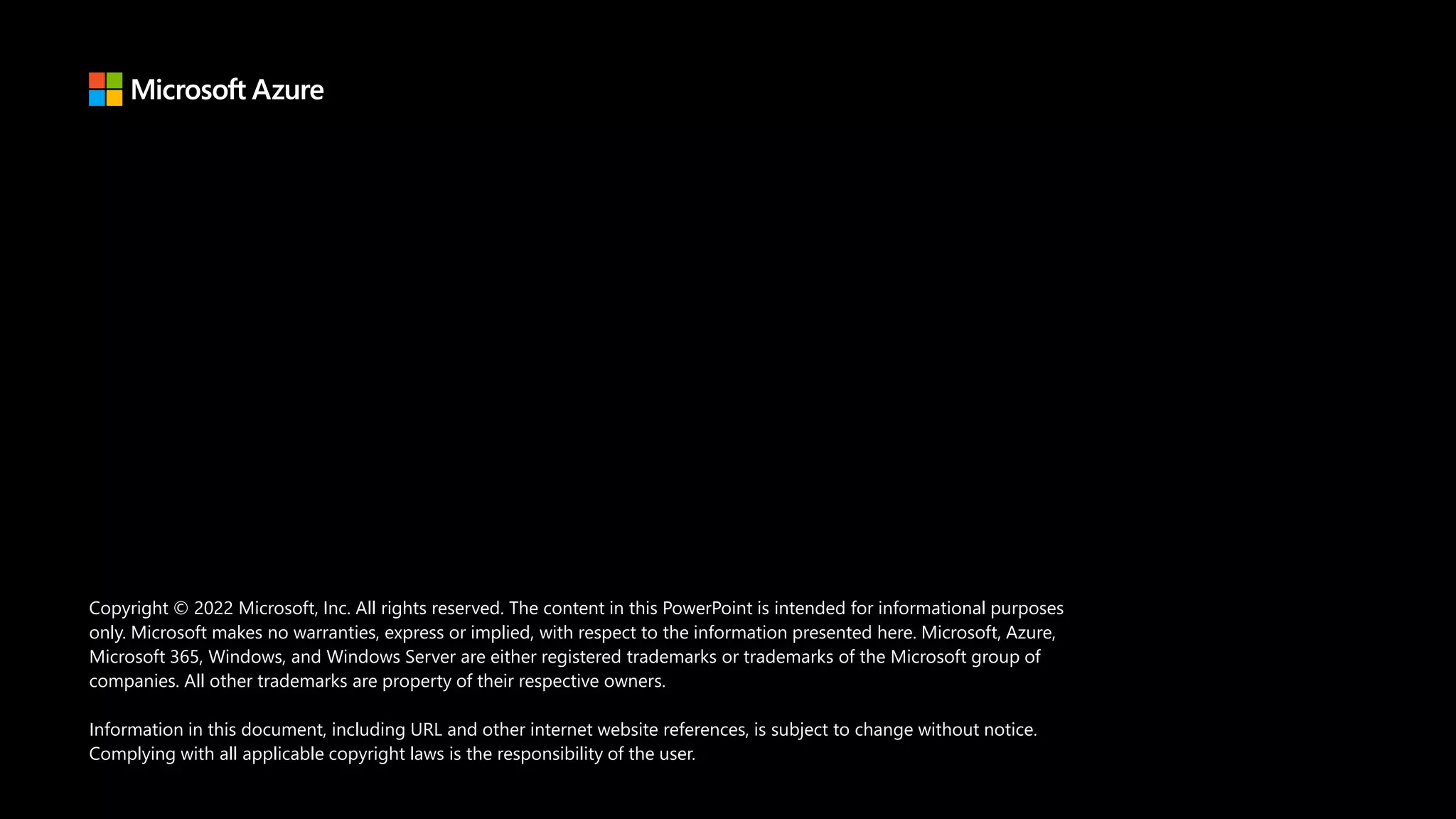 Copyright © 2022 Microsoft, Inc. All rights reserved. The content in this PowerPoint is intended for informational purposes
only. Microsoft makes no warranties, express or implied, with respect to the information presented here. Microsoft, Azure,
Microsoft 365, Windows, and Windows Server are either registered trademarks or trademarks of the Microsoft group of
companies. All other trademarks are property of their respective owners.
Information in this document, including URL and other internet website references, is subject to change without notice.
Complying with all applicable copyright laws is the responsibility of the user.
 