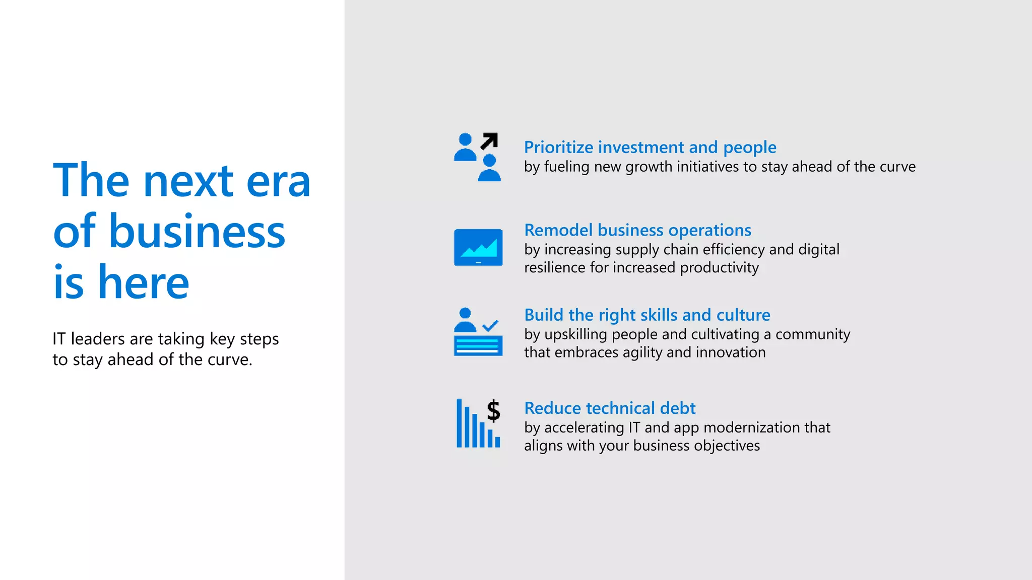 The next era
of business
is here
IT leaders are taking key steps
to stay ahead of the curve.
Prioritize investment and people
by fueling new growth initiatives to stay ahead of the curve
Remodel business operations
by increasing supply chain efficiency and digital
resilience for increased productivity
Build the right skills and culture
by upskilling people and cultivating a community
that embraces agility and innovation
Reduce technical debt
by accelerating IT and app modernization that
aligns with your business objectives
 