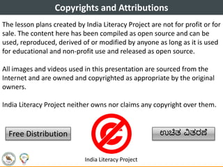 Copyrights and Attributions
The lesson plans created by India Literacy Project are not for profit or for
sale. The content here has been compiled as open source and can be
used, reproduced, derived of or modified by anyone as long as it is used
for educational and non-profit use and released as open source.
All images and videos used in this presentation are sourced from the
Internet and are owned and copyrighted as appropriate by the original
owners.
India Literacy Project neither owns nor claims any copyright over them.
Free Distribution ಉಚಿತ ವಿತರಣೆ
India Literacy Project
 