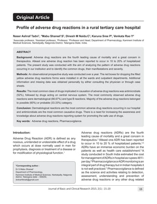 Journal of Basic and Clinical Research 2015; 2(1) 15: 15-20
Abstract
Background: Adverse drug reactions are the fourth leading cause of mortality and a great concern in
therapeutics. Atleast one adverse drug reaction has been reported to occur in 10 to 20% of hospitalized
patients. The present study was conducted with the aim of analyzing the pattern of adverse drug reactions
occurring in our institution and to identify the common drugs, their manifestations and severity.
Methods: An observational prospective study was conducted over a year. The red boxes for dropping the filled
yellow adverse drug reactions forms were installed in all the wards and outpatient departments. Additional
information and missing data was obtained personally by either consulting the physician or through case
sheets.
Results: The most common class of drugs implicated in causation of adverse drug reactions was antimicrobials
(52%), followed by drugs acting on central nervous system. The most commonly observed adverse drug
reactions were dermatological (66.67%) and type B reactions. Majority of the adverse drug reactions belonged
to possible (60%) or probable (33.33%) category.
Conclusion: Dermatological reactions are the most common adverse drug reactions occurring in our hospital
and antimicrobials are the most common causative drugs. There is a need for increasing the awareness and
knowledge about adverse drug reactions reporting system for promoting the safe use of drugs.
Key words: Adverse drug reactions, Pharmacovigilance.
Profile of adverse drug reactions in a rural tertiary care hospital
Introduction:
Adverse Drug Reaction (ADR) is defined as any
noxious, unintended or undesirable effect of a drug
which occurs at dose normally used in man for
prophylaxis, diagnosis or treatment of a disease or
for modification of physiological function.1
Adverse drug reactions (ADRs) are the fourth
leading cause of mortality and a great concern in
therapeutics.2
Atleast one ADR has been reported
to occur in 10 to 20 % of hospitalized patients.3,4
ADRs have an immense economic burden on the
patients as well as health care establishment.5
A
study conducted in South India estimated the cost
formanagementofADRsinhospitalasrupees481/-
perday.6
PharmacovigilanceorADRmonitoringisan
integral part of drug therapy but in Indian hospitals it
is not well practiced.7
Pharmacovigilance is defined
as the science and activities relating to detection,
assessment, understanding and prevention of
adverse drug reactions or any other drug related
*Corresponding author :
Dr S Mabu Shareef
Department of Pharmacology,
Kamineni Institute of Medical Sciences, Narketpally, Nalgonda
district, Telangana state – 508254,
drsharifshaik@gmail.com
Naser Ashraf Tadvi1
, *Mabu Shareef S2
, Dinesh M Naidu C3
, Karuna Sree P2
, Venkata Rao Y4
1
Associate professor, 2
Assistant professor, 3
Professor, 4
Professor and Head, Department of Pharmacology, Kamineni Institute of
Medical Sciences, Narketpally, Nalgonda District, Telangana State, India.
Original Article
 