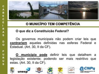 C
A
B
E
C
E
I
R
A
S
D
O
P
U
R
U
S
O que diz a Constituicão Federal?
Os governos municipais não podem criar leis que
contrariem aquelas definidas nas esferas Federal e
Estadual. (Art. 30, II da CF).
O município pode definir leis que detalhem a
legislação existente; podendo ser mais restritivo que
estas. (Art. 30, II da CF).
ConselhoNacionaldeDesenvolvimento
CientíficoeTecnológico
 