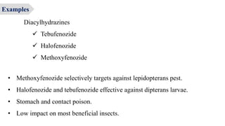 Diacylhydrazines
 Tebufenozide
 Halofenozide
 Methoxyfenozide
• Methoxyfenozide selectively targets against lepidopterans pest.
• Halofenozide and tebufenozide effective against dipterans larvae.
• Stomach and contact poison.
• Low impact on most beneficial insects.
Examples
 
