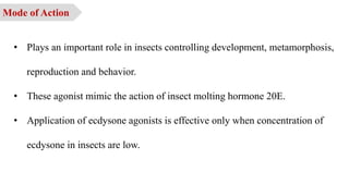 • Plays an important role in insects controlling development, metamorphosis,
reproduction and behavior.
• These agonist mimic the action of insect molting hormone 20E.
• Application of ecdysone agonists is effective only when concentration of
ecdysone in insects are low.
Mode of Action
 