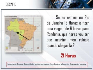 Se eu estiver no Rio
de Janeiro 16 Horas e fizer
uma viagem de 6 horas para
Rondônia, que horas vou ter
que acertar meu relógio
quando chegar lá ?
Lembre-se: Quando duas cidades estiver no mesmo fuso-horário a hora das duas será a mesma.
DESAFIO
21 Horas
 