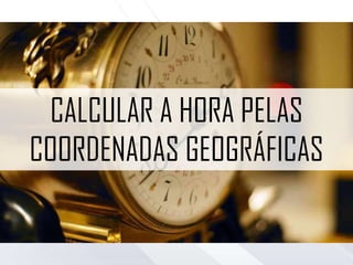 CALCULAR A HORA PELAS
COORDENADAS GEOGRÁFICAS
 