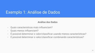 Exemplo 1: Análise de Dados
Análise dos Dados
- Quais características mais influenciam?
- Quais menos influenciam?
- É possível determinar o valor/classificar usando menos características?
- É possível determinar o valor/classificar combinando características?
12
 