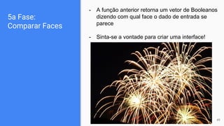 5a Fase:
Comparar Faces
- A função anterior retorna um vetor de Booleanos
dizendo com qual face o dado de entrada se
parece
- Sinta-se a vontade para criar uma interface!
49
 