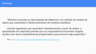 Definição
5
"Machine Learning ou Aprendizado de Máquina é um método de análise de
dados que automatiza o desenvolvimento de modelos analíticos.
Usando algoritmos que aprendem interativamente a partir de dados, o
aprendizado de máquinas permite que os computadores encontrem insights
ocultos sem serem explicitamente programados para procurar algo específico."
SAS - https://www.sas.com/pt_br/insights/analytics/machine-learning.html
 