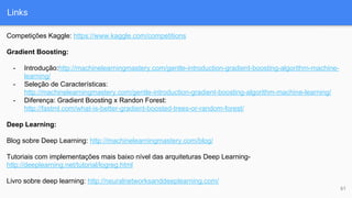 Links
61
Competições Kaggle: https://www.kaggle.com/competitions
Gradient Boosting:
- Introdução:http://machinelearningmastery.com/gentle-introduction-gradient-boosting-algorithm-machine-
learning/
- Seleção de Características:
http://machinelearningmastery.com/gentle-introduction-gradient-boosting-algorithm-machine-learning/
- Diferença: Gradient Boosting x Randon Forest:
http://fastml.com/what-is-better-gradient-boosted-trees-or-random-forest/
Deep Learning:
Blog sobre Deep Learning: http://machinelearningmastery.com/blog/
Tutoriais com implementações mais baixo nível das arquiteturas Deep Learning-
http://deeplearning.net/tutorial/logreg.html
Livro sobre deep learning: http://neuralnetworksanddeeplearning.com/
 