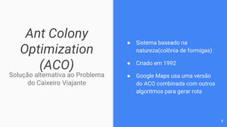 Ant Colony
Optimization
(ACO)
Solução alternativa ao Problema
do Caixeiro Viajante
● Sistema baseado na
natureza(colônia de formigas)
● Criado em 1992
● Google Maps usa uma versão
do ACO combinada com outros
algoritmos para gerar rota
8
 