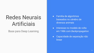 Redes Neurais
Artificiais
Base para Deep Learning
● Familia de algoritmos
baseados no cérebro de
diversos animais
● Interesse no modelo de volta
em 1986 com Backpropagation
● Capacidade de separação não
linear
9
 