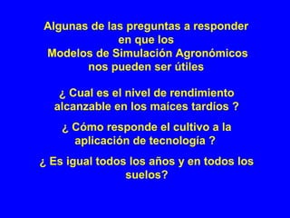¿ Cual es el nivel de rendimiento
alcanzable en los maíces tardíos ?
¿ Cómo responde el cultivo a la
aplicación de tecnología ?
¿ Es igual todos los años y en todos los
suelos?
Algunas de las preguntas a responder
en que los
Modelos de Simulación Agronómicos
nos pueden ser útiles
 