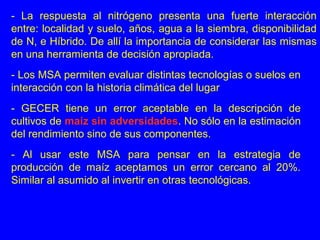 - Los MSA permiten evaluar distintas tecnologías o suelos en
interacción con la historia climática del lugar
- GECER tiene un error aceptable en la descripción de
cultivos de maíz sin adversidades. No sólo en la estimación
del rendimiento sino de sus componentes.
- Al usar este MSA para pensar en la estrategia de
producción de maíz aceptamos un error cercano al 20%.
Similar al asumido al invertir en otras tecnológicas.
- La respuesta al nitrógeno presenta una fuerte interacción
entre: localidad y suelo, años, agua a la siembra, disponibilidad
de N, e Híbrido. De allí la importancia de considerar las mismas
en una herramienta de decisión apropiada.
 