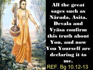 All the great
 sages such as
 Närada, Asita,
  Devala and
 Vyäsa confirm
this truth about
 You, and now
You Yourself are
 declaring it to
       me.
REF. Bg 10.12-13
 