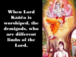 When Lord
   Kåñëa is
worshiped, the
demigods, who
 are different
 limbs of the
    Lord,
 