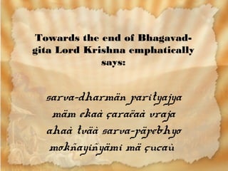 Towards the end of Bhagavad-
gita Lord Krishna emphatically
             says:


  sarva-dharmän parityajya
   mäm ekaà çaraëaà vraja
  ahaà tväà sarva-päpebhyo
   mokñayiñyämi mä çucaù
 
