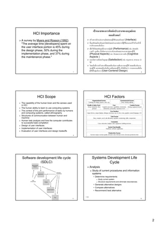 เปาหมายของการติดตอประสานของมนุษยและ
            HCI Importance                                                               คอมพิวเตอร
A survey by Myers and Rosson (1992)                                  สรางสรรคสวนประสานติดตอของผูใชกับคอมพิวเตอร (Interface)
"The average time [developers] spent on                              ซึ่งรูปลักษณของอินเตอรเฟสสงผลอยางมากตอการที่ผูใชมองและเขาใจในหนาที่
                                                                                                                                      าใจในหน
                                                                     การทํางานของสิ่งนั่นๆ
the user interface portion is 45% during
                                                                     เพื่อใหเกิดผลสัมฤทธิ์ทางการปฏิบัติ (Performance) เชน ปลอดภัย
the design phase, 50% during the                                     รวดเร็ว ถูกตอง ซึ่งเกิดการการกระทําตามลักษณะทางกายภาพของผูใช
implementation phase, and 37% during                                 (Physical Aspects) และ ลักษณะทางความคิด (Cognitive
the maintenance phase."                                              Aspects )
                                                                     และเกิดความพึงพอใจสูงสุด (Satisfaction) เชน สนุกสนาน สวยงาม นา
                                                                     ใช
                                                                     โดยเนนที่การสรางสรรคที่สอดคลองกับความตองการของผูใช สอดคลองกับงาน
                                                                     ของผูใช และสอดคลองกับสิ่งแวดลอมของผูใช หรือที่เรียกวา การออกแบบที่เนน
                                                          7
                                                                     ผูใชเปนศูนยกลาง (User-Centered Design)
                                                                                         (User-                                                   8




                HCI Scope                                                                        HCI Factors
                                                                        Organizational Factors                                  Environmental Factors
                                                                 Training, job design, policies, roles, org.                     Noise, heating, lighting
The capability of the human brain and the senses used
in HCI                                                          Health & Safety Factors                      User                                 Comfort Factors
                                                                Stress, headaches, blood Cognitive processes, capabilities, motivation,       Seating, equipment layout
The human ability to learn to use computing systems                      pressure         satisfaction, personality, experience level
The context of the joint performance of tasks by humans                                                     User Interface
and computing systems, called ethnography                       Input devices, output displays, dialogue structures, use of color, icons, graphics, natural language, 3-D

Structures of communication between human and                                                               Task Factors
machine                                                                    Easy, complex, novel, task allocation, repetitive, monitoring, skills, components
Human task analysis and how the computer contributes                                                         Constraints
to successful task completion                                                       Costs, timescales, budgets, staff, equipment, building structure
Design of user interfaces
                                                                                                       System Functionality
Implementation of user interfaces                                                                   Hardware, software, application
Evaluation of user interfaces and design tradeoffs
                                                                                                         Productivity Factors
                                                          9           Increase output, increase quality, decrease costs, decrease errors, decrease production time     10




Software development life cycle                                         Systems Development Life
           (SDLC)                                                                Cycle
                                                                     Analysis
                                                                         Study of current procedures and information
                                                                         systems
                                                                           • Determine requirements
                                                                                    Study current system
                                                                                    Structure requirements and eliminate redundancies
                                                                           • Generate alternative designs
                                                                           • Compare alternatives
                                                                           • Recommend best alternative


                                                              1.12
                                                      11                                                                                                               12




                                                                                                                                                                            2
 