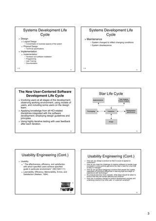 Systems Development Life                                             Systems Development Life
                  Cycle                                                                Cycle
       Design                                                              Maintenance
          Logical Design                                                        • System changed to reflect changing conditions
           • Concentrates on business aspects of the system
                                                                                • System obsolescence
          Physical Design
           • Technical specifications
       Implementation
          Implementation
           •   Hardware and software installation
           •   Programming
           •   User Training
           •   Documentation

1.13                                                                1.14
                                                               13                                                                               14




  The New User-Centered Software
          User-
                                                                                            Star Life Cycle
      Development Life Cycle
       Involving users at all stages of the development;
       observing working environment, using models of
       users, and including some users on the design
       team.
       Applying knowledge from all HCI-related
                                      HCI-
       disciplines integrated with the software
       development; employing design guidelines and
       principles.
       Using highly iterative testing with user feedback
       after each iteration.

                                                               15                                                                               16




       Usability Engineering (Cont.)                                        Usability Engineering (Cont.)
       Usability                                                           How can you design a product so that it is sure to appeal to
                                                                           customers?
         “ The effectiveness, efficiency, and satisfaction                 How do you meet the challenge of creating software to handle hugehuge
         with which specified users achieve specified                      increases in online activity and serve the user’s need for a tool that
                                                                                                                       user’
                                                                           is easy to manage?
         goals in particular environment.” (ISO 9241-11)
                              environment.”      9241-                     How do you go about designing a product that people find usable,
         Learnability, Efficiency, Memorability, Errors, and
         Learnability,             Memorability,                           regardless of individual differences in learning style and depth of
                                                                           experience with technology?
         Satisfaction (Nielsen, 1994)                                      As products become more complex, what steps should be taken to
                                                                           ensure that they will remain effective and intuitive?
                                                                           How can a company change its product development process and
                                                                           underlying culture to be more user- or customer-centered?
                                                                                                           user- customer-




                                                               17                                                                               18




                                                                                                                                                     3
 