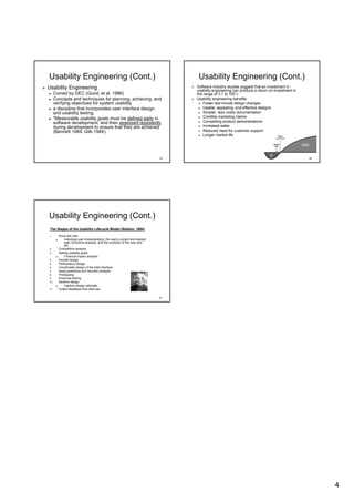Usability Engineering (Cont.)                                                        Usability Engineering (Cont.)
Usability Engineering                                                               Software industry studies suggest that an investment in
                                                                                    usability engineering can produce a return on investment in
      Coined by DEC (Good, et al. 1986)                                             the range of 3:1 to 100:1.
      Concepts and techniques for planning, achieving, and                          Usability engineering benefits
      verifying objectives for system usability                                         Fewer last-minute design changes
                                                                                               last-
      a discipline that incorporates user interface design                              Usable, appealing, and effective designs
      and usability testing.                                                            Simpler, less costly documentation
      *Measurable usability goals must be defined early in                              Credible marketing claims
      software development, and then assessed repeatedly                                Compelling product demonstrations
      during development to ensure that they are achieved                               Increased sales
      (Bennett 1984; Gilb 1984).                                                        Reduced need for customer support
                                                                                        Longer market life




                                                                               19                                                                 20




Usability Engineering (Cont.)
 The Stages of the Usability Lifecycle Model (Nielsen, 1994)
1.      Know the user
             Individual user characteristics, the user’s current and desired
                                                  user’
             task, functional analysis, and the evolution of the user and
             job
2.      Competitive analysis
3.      Setting usability goals
             Financial impact analysis
4.      Parallel design
5.      Participatory design
6.      Coordinated design of the total interface
7.      Apply guidelines and heuristic analysis
8.      Prototyping
9.      Empirical testing
10.     Iterative design
             Capture design rationale
11.     Collect feedback from field use

                                                                               21




                                                                                                                                                       4
 