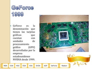  GeForce es la 
denominación que 
tienen las tarjetas 
gráficas que 
cuentan con 
unidades de 
procesamiento 
gráfico (GPU) 
desarrolladas por la 
empresa 
estadounidense 
NVIDIA desde 1999. EVOLUCIÓN 
MDA CGA HGC EGA VGA SVGA AGP GeForce Radeon 
 
