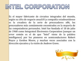 Es el mayor fabricante de circuitos integrados del mundo, 
según su cifra de negocio anual.8 La compañía estadounidense 
es la creadora de la serie de procesadores x86, los 
procesadores más comúnmente encontrados en la mayoría de 
las computadoras personales. Intel fue fundada el 18 de julio 
de 1968 como Integrated Electronics Corporation (aunque un 
error común es el de que "Intel" viene de la palabra 
intelligence) por los pioneros en semiconductores Robert 
Noyce y Gordon Moore, y muchas veces asociados con la 
dirección ejecutiva y la visión de Andrew Grove. 
GLOSARIO 
 