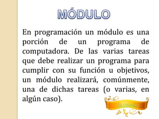 En programación un módulo es una 
porción de un programa de 
computadora. De las varias tareas 
que debe realizar un programa para 
cumplir con su función u objetivos, 
un módulo realizará, comúnmente, 
una de dichas tareas (o varias, en 
algún caso). 
GLOSARIO 
 