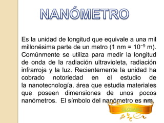 Es la unidad de longitud que equivale a una mil 
millonésima parte de un metro (1 nm = 10−9 m). 
Comúnmente se utiliza para medir la longitud 
de onda de la radiación ultravioleta, radiación 
infrarroja y la luz. Recientemente la unidad ha 
cobrado notoriedad en el estudio de 
la nanotecnología, área que estudia materiales 
que poseen dimensiones de unos pocos 
nanómetros. El símbolo del nanómetro es nm. 
GLOSARIO 
 