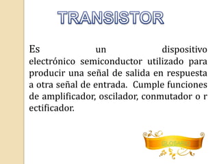 Es un dispositivo 
electrónico semiconductor utilizado para 
producir una señal de salida en respuesta 
a otra señal de entrada. Cumple funciones 
de amplificador, oscilador, conmutador o r 
ectificador. 
GLOSARIO 
 