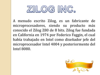 A menudo escrito Zilog, es un fabricante de 
microprocesadores, siendo su producto más 
conocido el Zilog Z80 de 8 bits. Zilog fue fundada 
en California en 1974 por Federico Faggin, el cual 
había trabajado en Intel como diseñador jefe del 
microprocesador Intel 4004 y posteriormente del 
Intel 8080. 
GLOSARIO 
 