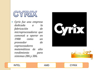  Cyrix fue una empresa 
dedicada a la 
fabricación de 
microprocesadores que 
comenzó a operar en 
1988 como un 
proveedor de 
coprocesadores 
matemáticos de alto 
rendimiento para 
sistemas 286 y 386. CREADORES 
INTEL AMD CYRIX 
 