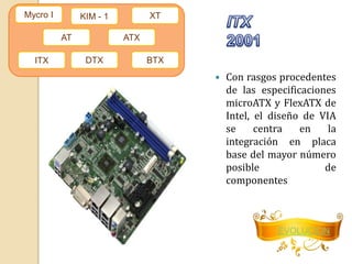  Con rasgos procedentes 
de las especificaciones 
microATX y FlexATX de 
Intel, el diseño de VIA 
se centra en la 
integración en placa 
base del mayor número 
posible de 
componentes 
EVOLUCION 
Mycro I 
ITX 
AT 
KIM - 1 XT 
ATX 
DTX BTX 
 