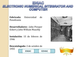PRIMER 
AS 
Fabricada: Universidad de 
Pensilvania 
Desarrolladores : John Presper 
Eckert y John William Mauchly 
Instalación: 15 de febrero de 
1946 
Descatalogada: 2 de octubre de 
1955 
ENIAC EDVAC 
 