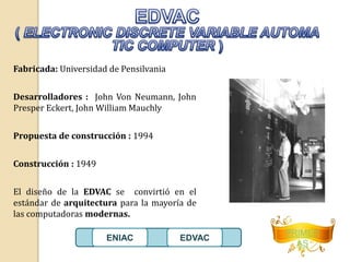Fabricada: Universidad de Pensilvania 
Desarrolladores : John Von Neumann, John 
Presper Eckert, John William Mauchly 
Propuesta de construcción : 1994 
Construcción : 1949 
El diseño de la EDVAC se convirtió en el 
estándar de arquitectura para la mayoría de 
las computadoras modernas. 
PRIMER 
AS 
ENIAC EDVAC 
 