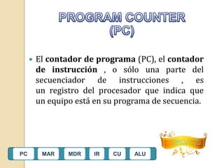  El contador de programa (PC), el contador 
de instrucción , o sólo una parte del 
secuenciador de instrucciones , es 
un registro del procesador que indica que 
un equipo está en su programa de secuencia. 
CIRCUITOS 
PC MAR MDR IR CU ALU 
 