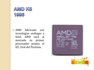 Tipos 
 AMD fabricada con 
tecnologías análogas a 
Intel. AMD sacó al 
mercado su primer 
procesador propio, el 
K5, rival del Pentium. 
 