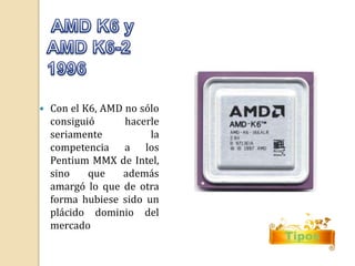 Tipos 
 Con el K6, AMD no sólo 
consiguió hacerle 
seriamente la 
competencia a los 
Pentium MMX de Intel, 
sino que además 
amargó lo que de otra 
forma hubiese sido un 
plácido dominio del 
mercado 
 