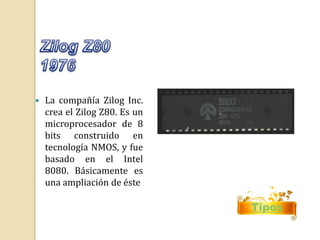  La compañía Zilog Inc. 
crea el Zilog Z80. Es un 
microprocesador de 8 
bits construido en 
tecnología NMOS, y fue 
basado en el Intel 
8080. Básicamente es 
una ampliación de éste 
Tipos 
 