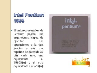  El microprocesador de 
Pentium poseía una 
arquitectura capaz de 
ejecutar dos 
operaciones a la vez, 
gracias a sus dos 
pipeline de datos de 32 
bits cada uno, uno 
equivalente al 
486DX(u) y el otro 
equivalente a 486SX(u) 
Tipos 
 