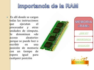  Es allí donde se cargan 
todas las instrucciones 
que ejecutan el 
procesador y otras 
unidades de cómputo. 
Se denominan «de 
acceso aleatorio» 
porque se puede leer o 
escribir en una 
posición de memoria 
con un tiempo de 
espera igual para 
cualquier posición 
¿QUE ES? 
IMPORTANCIA 
EVOLUCIÓN 
MENÚ 
 