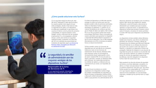 ¿Cómo puede solucionar esto Surface?
Con la seguridad integral de Microsoft, líder
del sector, integrada en cada capa de Surface,
los usuarios pueden estar seguros de que
están protegidos, desde el chip hasta la nube.
La seguridad de los datos y los dispositivos
es sólida pero simplificada, lo que ofrece a los
usuarios el máximo control, protección proactiva
y tranquilidad, sin importar dónde ni cómo
trabajen. Surface y Microsoft 365 han ayudado
al personal de TI y a los empleados a ahorrar
tiempo y estrés ante eventos de seguridad
malintencionados, mostrando una reducción
del 30 % en la pérdida de productividad por
incidentes de seguridad, según un informe de
Business Value, encargado por Microsoft
en septiembre de 2022.
La seguridad y la sencillez
de administración son las
mayores ventajas de los
dispositivos Surface".
Responsable de la toma
de decisiones de TI
en una organización grande, Evaluating the
Business Case of Microsoft Surface, 2022*
El cifrado de dispositivos con BitLocker permite
proteger los datos de Surface para que solo
puedan acceder a ellos las personas autorizadas.
Todos los dispositivos Surface, al igual que sus
homólogos con Windows 11, cuentan con un
módulo de plataforma de confianza que hace
que el cifrado de datos sea rápido y fácil. Surface
Pro 9 con 5G es el primer Surface que incluye
la tecnología TPM Pluton. Pluton se actualiza de
manera automática para garantizar la integridad
y seguridad del sistema desde el momento en
que se inicia el dispositivo. Con el TPM integrado
directamente en la CPU, la amenaza de ataques
físicos se reduce enormemente.
Surface también cuenta con funciones de
seguridad que van más allá de una contraseña
tradicional. Junto con las funciones de
autenticación de dos factores, Windows Hello
para empresas cuenta con tecnología de
reconocimiento facial, huella dactilar e inicio
de sesión mediante PIN. El inicio de sesión es
seguro, personal y cómodo con Windows Hello
para empresas. Las credenciales biométricas
son difíciles de replicar y, a diferencia de una
contraseña de uso común, son imposibles de
adivinar.
En caso de que se produzca un evento
sospechoso en el dispositivo, Surface mitiga
las posibles vulnerabilidades de seguridad con
Device Firmware Configuration Interface (DFCI)
y Microsoft Unified Extensible Firmware Interface
(UEFI), lo que permite a los administradores de TI
desactivar elementos de hardware como micrófonos,
puertos USB, ranuras para tarjetas SD, cámaras
y Bluetooth a nivel de firmware y desconectar la
alimentación por completo para que el sistema
operativo no sepa que existe. La capacidad de los
dispositivos Surface para brindar el máximo control
sobre el firmware y actualizar de manera periódica
el núcleo UEFI hace que el dispositivo sea altamente
seguro.
Los dispositivos Surface también utilizan Windows
Update para empresas, que ofrece actualizaciones
periódicas de revisiones y firmware, además de
actualizaciones de software para Microsoft Defender.
Microsoft Defender es un software de protección
que ayuda a los usuarios a estar más seguros en
Internet y a mantener sus dispositivos Surface más
protegidos. Defender for Endpoint es una solución de
seguridad de puntos de conexión en la nube líder del
sector que ayuda a detener con rapidez los ataques,
escalar los recursos de seguridad y evolucionar
las defensas, todo ello integrado en el dispositivo
Surface nada más sacarlo de la caja.
Atrás quedaron los días del software de seguridad
de terceros y las horas dedicadas a actualizar a lo
último y lo mejor solo para atascar el dispositivo.
La auténtica experiencia "lista para usar" que ofrece
Surface ayuda a los responsables de TI a enfocarse
en lo que importa: mejorar la experiencia y la
retención de los empleados con una tecnología
mejorada y rentable que les permita hacer su mejor
trabajo.
 