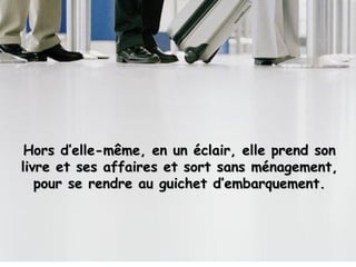 Hors d’elle-même, en un éclair, elle prend son livre et ses affaires et sort sans ménagement, pour se rendre au guichet d’embarquement. 