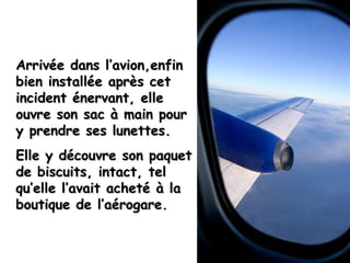 Arrivée dans l’avion,enfin bien installée après cet incident énervant, elle ouvre son sac à main pour y prendre ses lunettes. Elle y découvre son paquet de biscuits, intact, tel qu’elle l’avait acheté à la boutique de l’aérogare. 