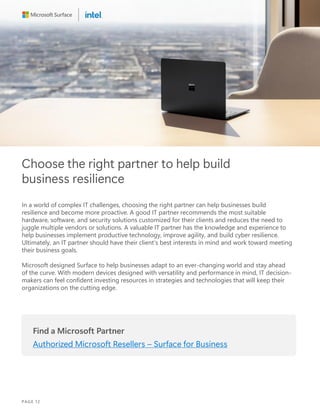 Choose the right partner to help build
business resilience
In a world of complex IT challenges, choosing the right partner can help businesses build
resilience and become more proactive. A good IT partner recommends the most suitable
hardware, software, and security solutions customized for their clients and reduces the need to
juggle multiple vendors or solutions. A valuable IT partner has the knowledge and experience to
help businesses implement productive technology, improve agility, and build cyber resilience.
Ultimately, an IT partner should have their client’s best interests in mind and work toward meeting
their business goals.
Microsoft designed Surface to help businesses adapt to an ever-changing world and stay ahead
of the curve. With modern devices designed with versatility and performance in mind, IT decision-
makers can feel confident investing resources in strategies and technologies that will keep their
organizations on the cutting edge.
Find a Microsoft Partner
Authorized Microsoft Resellers – Surface for Business
PAGE 12
 