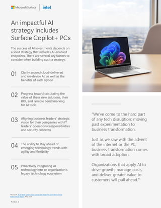 An impactful AI
strategy includes
Surface Copilot+ PCs
The success of AI investments depends on
a solid strategy that includes AI-enabled
endpoints. There are several key factors to
consider when building such a strategy.
01 Clarity around cloud-delivered
and on-device AI, as well as the
benefits of each option
02 Progress toward calculating the
value of these new solutions, their
ROI, and reliable benchmarking
for AI tools
03 Aligning business leaders’ strategic
vision for their companies with IT
leaders’ operational responsibilities
and security concerns
04 The ability to stay ahead of
emerging technology trends with
agility and flexibility
05 Proactively integrating AI
technology into an organization’s
legacy technology ecosystem
“We’ve come to the hard part
of any tech disruption: moving
past experimentation to
business transformation.
Just as we saw with the advent
of the internet or the PC,
business transformation comes
with broad adoption.
Organizations that apply AI to
drive growth, manage costs,
and deliver greater value to
customers will pull ahead.”1
1Microsoft, AI at Work Is Here. Now Comes the Hard Part: 2024 Work Trend
Index Annual Report, May 2024.
PAGE 2
 