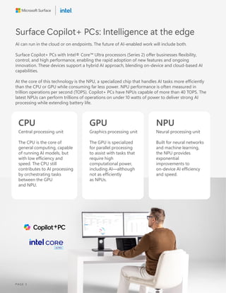Surface Copilot+ PCs: Intelligence at the edge
AI can run in the cloud or on endpoints. The future of AI-enabled work will include both.
Surface Copilot+ PCs with Intel® Core Ultra processors (Series 2) offer businesses flexibility,
control, and high performance, enabling the rapid adoption of new features and ongoing
innovation. These devices support a hybrid AI approach, blending on-device and cloud-based AI
capabilities.
At the core of this technology is the NPU, a specialized chip that handles AI tasks more efficiently
than the CPU or GPU while consuming far less power. NPU performance is often measured in
trillion operations per second (TOPS). Copilot+ PCs have NPUs capable of more than 40 TOPS. The
latest NPUs can perform trillions of operations on under 10 watts of power to deliver strong AI
processing while extending battery life.
CPU
Central processing unit
The CPU is the core of
general computing, capable
of running AI models, but
with low efficiency and
speed. The CPU still
contributes to AI processing
by orchestrating tasks
between the GPU
and NPU.
GPU
Graphics processing unit
The GPU is specialized
for parallel processing
to assist with tasks that
require high
computational power,
including AI—although
not as efficiently
as NPUs.
NPU
Neural processing unit
Built for neural networks
and machine learning,
the NPU provides
exponential
improvements to
on-device AI efficiency
and speed.
PAGE 3
 
