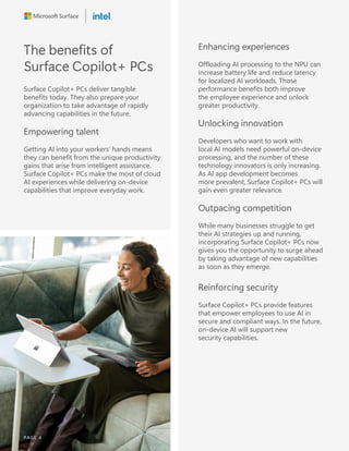 The benefits of
Surface Copilot+ PCs
Surface Copilot+ PCs deliver tangible
benefits today. They also prepare your
organization to take advantage of rapidly
advancing capabilities in the future.
Empowering talent
Getting AI into your workers’ hands means
they can benefit from the unique productivity
gains that arise from intelligent assistance.
Surface Copilot+ PCs make the most of cloud
AI experiences while delivering on-device
capabilities that improve everyday work.
Enhancing experiences
Offloading AI processing to the NPU can
increase battery life and reduce latency
for localized AI workloads. Those
performance benefits both improve
the employee experience and unlock
greater productivity.
Unlocking innovation
Developers who want to work with
local AI models need powerful on-device
processing, and the number of these
technology innovators is only increasing.
As AI app development becomes
more prevalent, Surface Copilot+ PCs will
gain even greater relevance.
Outpacing competition
While many businesses struggle to get
their AI strategies up and running,
incorporating Surface Copilot+ PCs now
gives you the opportunity to surge ahead
by taking advantage of new capabilities
as soon as they emerge.
Reinforcing security
Surface Copilot+ PCs provide features
that empower employees to use AI in
secure and compliant ways. In the future,
on-device AI will support new
security capabilities.
PAGE 4
 